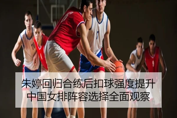 朱婷回归合练后扣球强度提升 中国女排阵容选择全面观察