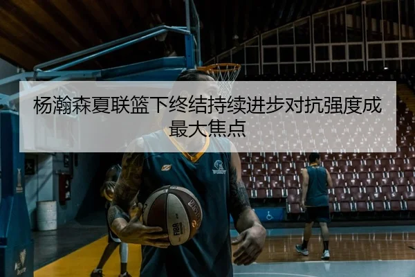 杨瀚森夏联篮下终结持续进步对抗强度成最大焦点