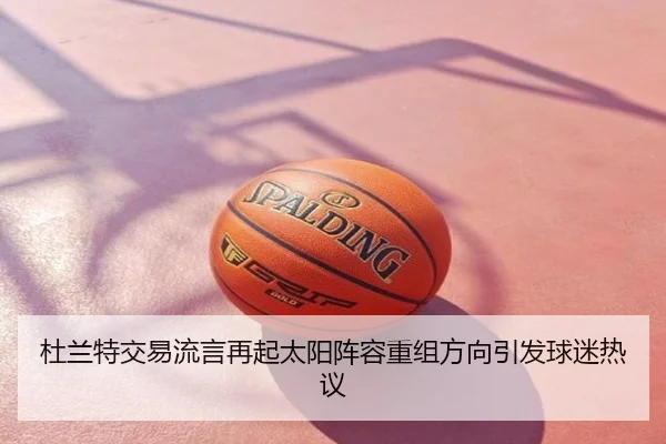 杜兰特交易流言再起太阳阵容重组方向引发球迷热议