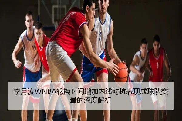 李月汝WNBA轮换时间增加内线对抗表现成球队变量的深度解析