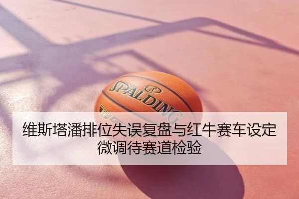 维斯塔潘排位失误复盘与红牛赛车设定微调待赛道检验