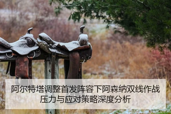阿尔特塔调整首发阵容下阿森纳双线作战压力与应对策略深度分析
