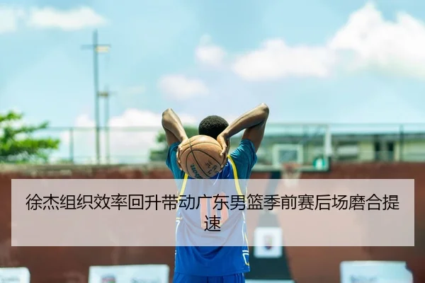 徐杰组织效率回升带动广东男篮季前赛后场磨合提速