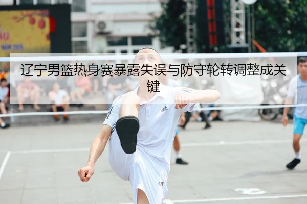 辽宁男篮热身赛暴露失误与防守轮转调整成关键
