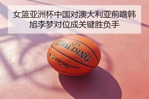 女篮亚洲杯中国对澳大利亚前瞻韩旭李梦对位成关键胜负手