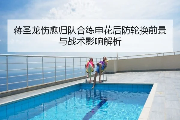 蒋圣龙伤愈归队合练申花后防轮换前景与战术影响解析