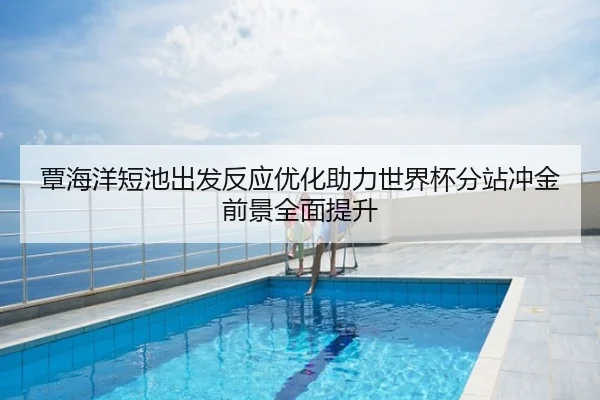 覃海洋短池出发反应优化助力世界杯分站冲金前景全面提升