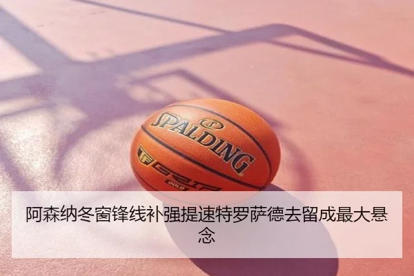 阿森纳冬窗锋线补强提速特罗萨德去留成最大悬念