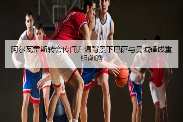 阿尔瓦雷斯转会传闻升温背景下巴萨与曼城锋线重组前瞻