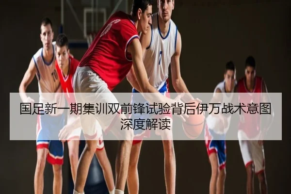 国足新一期集训双前锋试验背后伊万战术意图深度解读