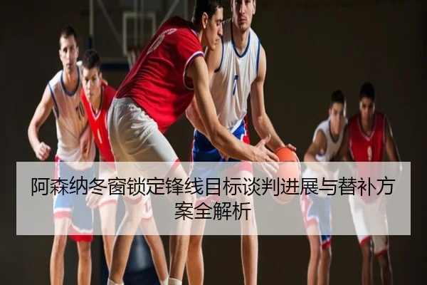 阿森纳冬窗锁定锋线目标谈判进展与替补方案全解析
